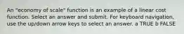 An "economy of scale" function is an example of a linear cost function. Select an answer and submit. For keyboard navigation, use the up/down arrow keys to select an answer. a TRUE b FALSE