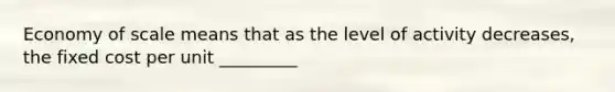 Economy of scale means that as the level of activity decreases, the fixed cost per unit _________