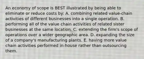 An economy of scope is BEST illustrated by being able to eliminate or reduce costs by: A. combining related value-chain activities of different businesses into a single operation. B. performing all of the value chain activities of related sister businesses at the same location. C. extending the firm's scope of operations over a wider geographic area. D. expanding the size of a company's manufacturing plants. E. having more value chain activities performed in-house rather than outsourcing them.