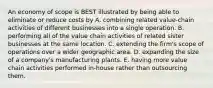 An economy of scope is BEST illustrated by being able to eliminate or reduce costs by A. combining related value-chain activities of different businesses into a single operation. B. performing all of the value chain activities of related sister businesses at the same location. C. extending the firm's scope of operations over a wider geographic area. D. expanding the size of a company's manufacturing plants. E. having more value chain activities performed in-house rather than outsourcing them.