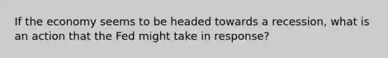 If the economy seems to be headed towards a recession, what is an action that the Fed might take in response?