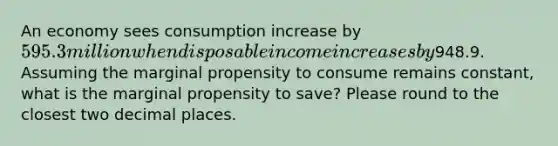 An economy sees consumption increase by 595.3million when disposable income increases by948.9. Assuming the marginal propensity to consume remains constant, what is the marginal propensity to save? Please round to the closest two decimal places.