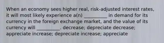 When an economy sees higher real, risk-adjusted interest rates, it will most likely experience a(n) __________ in demand for its currency in the foreign exchange market, and the value of its currency will __________. decrease; depreciate decrease; appreciate increase; depreciate increase; appreciate