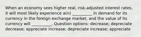 When an economy sees higher real, risk-adjusted interest rates, it will most likely experience a(n) __________ in demand for its currency in the foreign exchange market, and the value of its currency will __________.​ Question options: ​decrease; depreciate ​decrease; appreciate ​increase; depreciate ​increase; appreciate