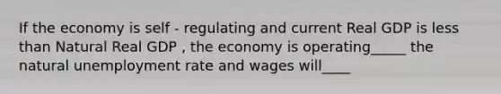 If the economy is self - regulating and current Real GDP is less than Natural Real GDP , the economy is operating_____ the natural unemployment rate and wages will____