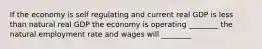 If the economy is self regulating and current real GDP is less than natural real GDP the economy is operating ________ the natural employment rate and wages will ________