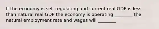 If the economy is self regulating and current real GDP is less than natural real GDP the economy is operating ________ the natural employment rate and wages will ________