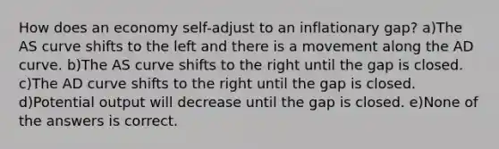 How does an economy self-adjust to an inflationary gap? a)The AS curve shifts to the left and there is a movement along the AD curve. b)The AS curve shifts to the right until the gap is closed. c)The AD curve shifts to the right until the gap is closed. d)Potential output will decrease until the gap is closed. e)None of the answers is correct.