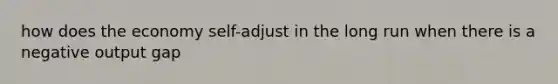 how does the economy self-adjust in the long run when there is a negative output gap