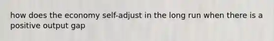 how does the economy self-adjust in the long run when there is a positive output gap
