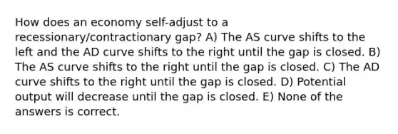 How does an economy self-adjust to a recessionary/contractionary gap? A) The AS curve shifts to the left and the AD curve shifts to the right until the gap is closed. B) The AS curve shifts to the right until the gap is closed. C) The AD curve shifts to the right until the gap is closed. D) Potential output will decrease until the gap is closed. E) None of the answers is correct.