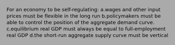 For an economy to be self-regulating: a.wages and other input prices must be flexible in the long run b.policymakers must be able to control the position of the aggregate demand curve. c.equilibrium real GDP must always be equal to full-employment real GDP d.the short-run aggregate supply curve must be vertical