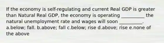 If the economy is self-regulating and current Real GDP is greater than Natural Real GDP, the economy is operating __________ the natural unemployment rate and wages will soon __________. a.below; fall. b.above; fall c.below; rise d.above; rise e.none of the above