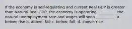 If the economy is self-regulating and current Real GDP is greater than Natural Real GDP, the economy is operating __________ the natural unemployment rate and wages will soon __________. a. below; rise b. above; fall c. below; fall. d. above; rise