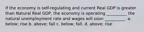 If the economy is self-regulating and current Real GDP is greater than Natural Real GDP, the economy is operating __________ the natural unemployment rate and wages will soon __________. a. below; rise b. above; fall c. below; fall. d. above; rise