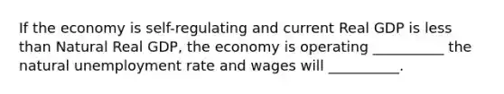 If the economy is self-regulating and current Real GDP is less than Natural Real GDP, the economy is operating __________ the natural unemployment rate and wages will __________.