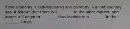 If the economy is self-regulating and currently in an inflationary gap, it follows that there is a ________ in the labor market, and wages will begin to ________, thus leading to a ________ in the ________ curve.