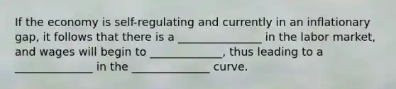 If the economy is self-regulating and currently in an inflationary gap, it follows that there is a _______________ in the labor market, and wages will begin to _____________, thus leading to a ______________ in the ______________ curve.