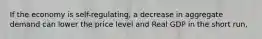 If the economy is self-regulating, a decrease in aggregate demand can lower the price level and Real GDP in the short run,