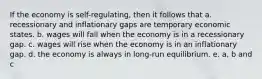 If the economy is self-regulating, then it follows that a. recessionary and inflationary gaps are temporary economic states. b. wages will fall when the economy is in a recessionary gap. c. wages will rise when the economy is in an inflationary gap. d. the economy is always in long-run equilibrium. e. a, b and c