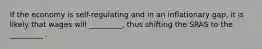 If the economy is self-regulating and in an inflationary gap, it is likely that wages will _________, thus shifting the SRAS to the _________ .
