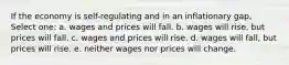 If the economy is self-regulating and in an inflationary gap, Select one: a. wages and prices will fall. b. wages will rise, but prices will fall. c. wages and prices will rise. d. wages will fall, but prices will rise. e. neither wages nor prices will change.