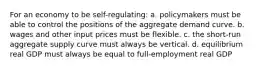 For an economy to be self-regulating: a. policymakers must be able to control the positions of the aggregate demand curve. b. wages and other input prices must be flexible. c. the short-run aggregate supply curve must always be vertical. d. equilibrium real GDP must always be equal to full-employment real GDP