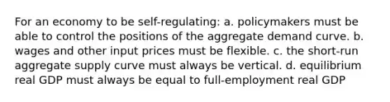 For an economy to be self-regulating: a. policymakers must be able to control the positions of the aggregate demand curve. b. wages and other input prices must be flexible. c. the short-run aggregate supply curve must always be vertical. d. equilibrium real GDP must always be equal to full-employment real GDP