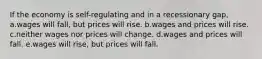 If the economy is self-regulating and in a recessionary gap, a.wages will fall, but prices will rise. b.wages and prices will rise. c.neither wages nor prices will change. d.wages and prices will fall. e.wages will rise, but prices will fall.