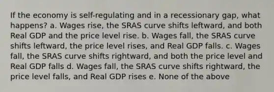 If the economy is self-regulating and in a recessionary gap, what happens? a. Wages rise, the SRAS curve shifts leftward, and both Real GDP and the price level rise. b. Wages fall, the SRAS curve shifts leftward, the price level rises, and Real GDP falls. c. Wages fall, the SRAS curve shifts rightward, and both the price level and Real GDP falls d. Wages fall, the SRAS curve shifts rightward, the price level falls, and Real GDP rises e. None of the above