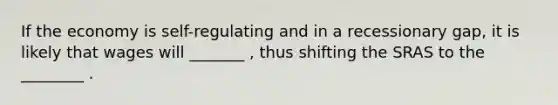 If the economy is self-regulating and in a recessionary gap, it is likely that wages will _______ , thus shifting the SRAS to the ________ .