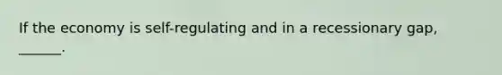 If the economy is self-regulating and in a recessionary gap, ______.