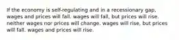 If the economy is self-regulating and in a recessionary gap, wages and prices will fall. wages will fall, but prices will rise. neither wages nor prices will change. wages will rise, but prices will fall. wages and prices will rise.