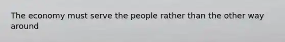 The economy must serve the people rather than the other way around