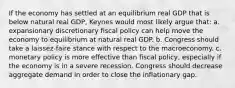 If the economy has settled at an equilibrium real GDP that is below natural real GDP, Keynes would most likely argue that: a. expansionary discretionary fiscal policy can help move the economy to equilibrium at natural real GDP. b. Congress should take a laissez-faire stance with respect to the macroeconomy. c. monetary policy is more effective than fiscal policy, especially if the economy is in a severe recession. Congress should decrease aggregate demand in order to close the inflationary gap.