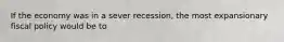 If the economy was in a sever recession, the most expansionary fiscal policy would be to