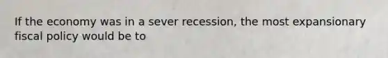 If the economy was in a sever recession, the most expansionary fiscal policy would be to