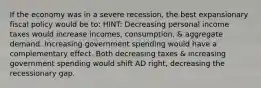 If the economy was in a severe recession, the best expansionary fiscal policy would be to: HINT: Decreasing personal income taxes would increase incomes, consumption, & aggregate demand. Increasing government spending would have a complementary effect. Both decreasing taxes & increasing government spending would shift AD right, decreasing the recessionary gap.