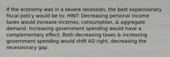 If the economy was in a severe recession, the best expansionary fiscal policy would be to: HINT: Decreasing personal income taxes would increase incomes, consumption, & aggregate demand. Increasing government spending would have a complementary effect. Both decreasing taxes & increasing government spending would shift AD right, decreasing the recessionary gap.