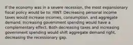 If the economy was in a severe recession, the most expansionary fiscal policy would be to: HINT: Decreasing personal income taxes would increase incomes, consumption, and aggregate demand. Increasing government spending would have a complementary effect. Both decreasing taxes and increasing government spending would shift aggregate demand right, decreasing the recessionary gap.