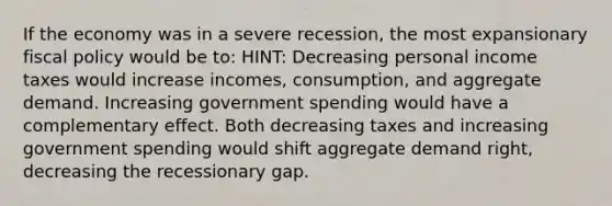 If the economy was in a severe recession, the most expansionary fiscal policy would be to: HINT: Decreasing personal income taxes would increase incomes, consumption, and aggregate demand. Increasing government spending would have a complementary effect. Both decreasing taxes and increasing government spending would shift aggregate demand right, decreasing the recessionary gap.