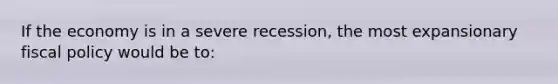 If the economy is in a severe recession, the most expansionary <a href='https://www.questionai.com/knowledge/kPTgdbKdvz-fiscal-policy' class='anchor-knowledge'>fiscal policy</a> would be to: