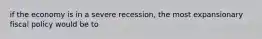 if the economy is in a severe recession, the most expansionary fiscal policy would be to