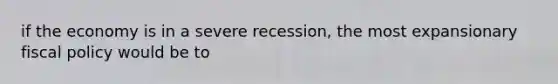 if the economy is in a severe recession, the most expansionary fiscal policy would be to