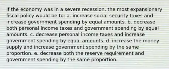 If the economy was in a severe recession, the most expansionary fiscal policy would be to: a. increase social security taxes and increase government spending by equal amounts. b. decrease both personal income taxes and government spending by equal amounts. c. decrease personal income taxes and increase government spending by equal amounts. d. increase the money supply and increase government spending by the same proportion. e. decrease both the reserve requirement and government spending by the same proportion.