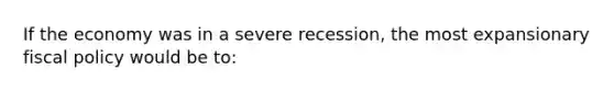 If the economy was in a severe recession, the most expansionary fiscal policy would be to: