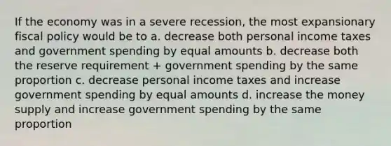 If the economy was in a severe recession, the most expansionary fiscal policy would be to a. decrease both personal income taxes and government spending by equal amounts b. decrease both the reserve requirement + government spending by the same proportion c. decrease personal income taxes and increase government spending by equal amounts d. increase the money supply and increase government spending by the same proportion