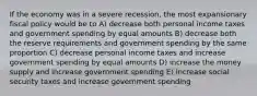 If the economy was in a severe recession, the most expansionary fiscal policy would be to A) decrease both personal income taxes and government spending by equal amounts B) decrease both the reserve requirements and government spending by the same proportion C) decrease personal income taxes and increase government spending by equal amounts D) increase the money supply and increase government spending E) increase social security taxes and increase government spending