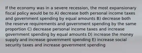 If the economy was in a severe recession, the most expansionary <a href='https://www.questionai.com/knowledge/kPTgdbKdvz-fiscal-policy' class='anchor-knowledge'>fiscal policy</a> would be to A) decrease both personal income taxes and government spending by equal amounts B) decrease both the reserve requirements and government spending by the same proportion C) decrease personal income taxes and increase government spending by equal amounts D) increase the money supply and increase government spending E) increase social security taxes and increase government spending