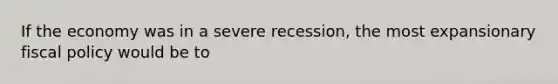 If the economy was in a severe recession, the most expansionary fiscal policy would be to